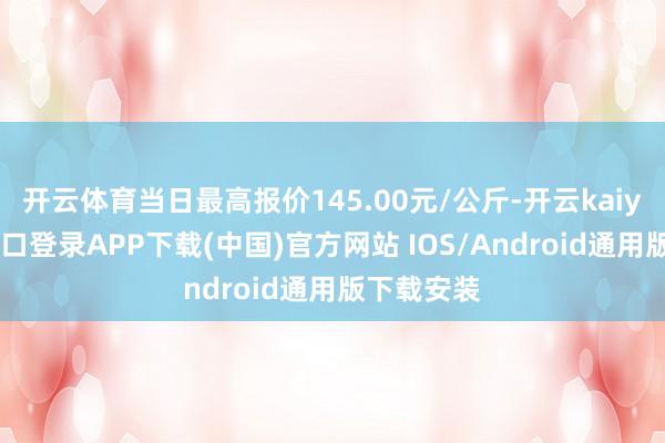 开云体育当日最高报价145.00元/公斤-开云kaiyun登录入口登录APP下载(中国)官方网站 IOS/Android通用版下载安装