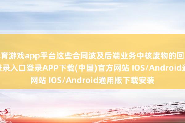 体育游戏app平台这些合同波及后端业务中核废物的回收-开云kaiyun登录入口登录APP下载(中国)官方网站 IOS/Android通用版下载安装