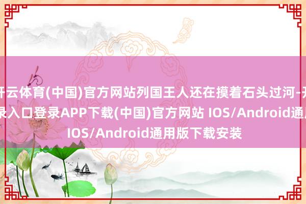 开云体育(中国)官方网站列国王人还在摸着石头过河-开云kaiyun登录入口登录APP下载(中国)官方网站 IOS/Android通用版下载安装