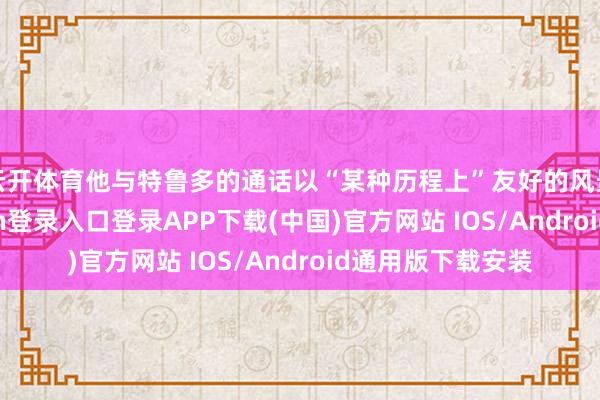 云开体育他与特鲁多的通话以“某种历程上”友好的风景放胆-开云kaiyun登录入口登录APP下载(中国)官方网站 IOS/Android通用版下载安装