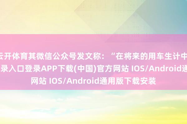云开体育其微信公众号发文称：“在将来的用车生计中-开云kaiyun登录入口登录APP下载(中国)官方网站 IOS/Android通用版下载安装