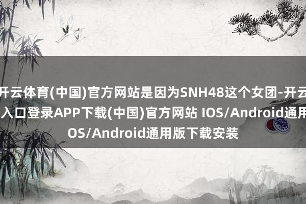 开云体育(中国)官方网站是因为SNH48这个女团-开云kaiyun登录入口登录APP下载(中国)官方网站 IOS/Android通用版下载安装