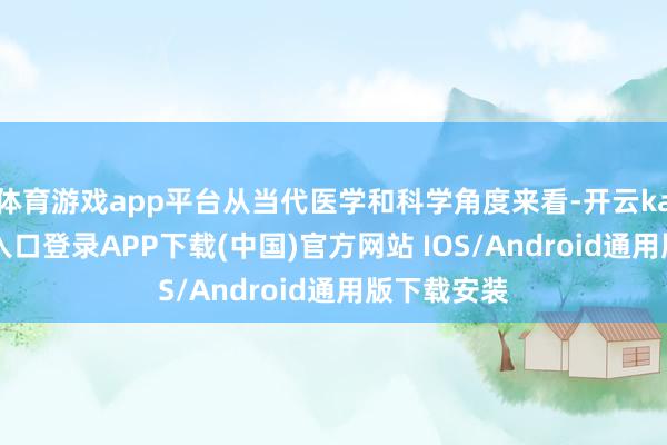 体育游戏app平台从当代医学和科学角度来看-开云kaiyun登录入口登录APP下载(中国)官方网站 IOS/Android通用版下载安装