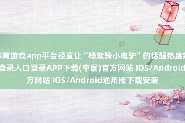 体育游戏app平台径直让“杨紫骑小电驴”的话题热度飙升-开云kaiyun登录入口登录APP下载(中国)官方网站 IOS/Android通用版下载安装
