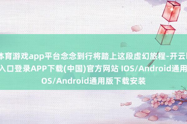 体育游戏app平台念念到行将踏上这段虚幻旅程-开云kaiyun登录入口登录APP下载(中国)官方网站 IOS/Android通用版下载安装