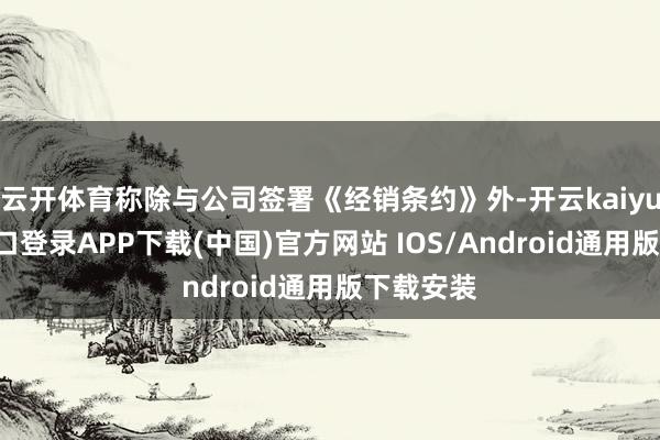 云开体育称除与公司签署《经销条约》外-开云kaiyun登录入口登录APP下载(中国)官方网站 IOS/Android通用版下载安装