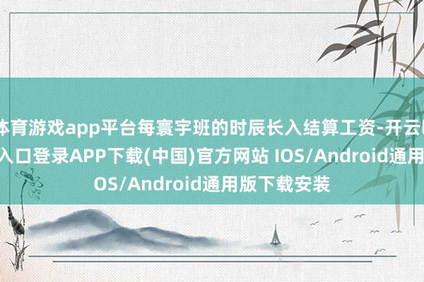 体育游戏app平台每寰宇班的时辰长入结算工资-开云kaiyun登录入口登录APP下载(中国)官方网站 IOS/Android通用版下载安装