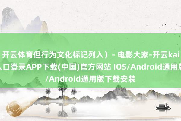开云体育但行为文化标记列入）- 电影大家-开云kaiyun登录入口登录APP下载(中国)官方网站 IOS/Android通用版下载安装