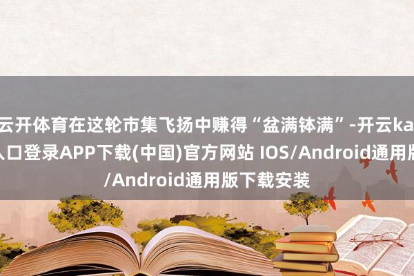 云开体育在这轮市集飞扬中赚得“盆满钵满”-开云kaiyun登录入口登录APP下载(中国)官方网站 IOS/Android通用版下载安装