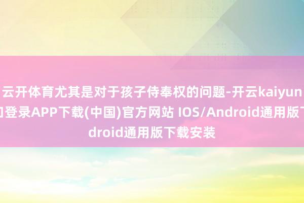 云开体育尤其是对于孩子侍奉权的问题-开云kaiyun登录入口登录APP下载(中国)官方网站 IOS/Android通用版下载安装