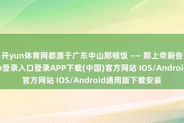开yun体育网都源于广东中山那顿饭 —— 那上帝厨告诉我-开云kaiyun登录入口登录APP下载(中国)官方网站 IOS/Android通用版下载安装