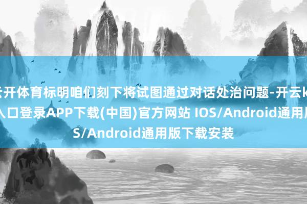 云开体育标明咱们刻下将试图通过对话处治问题-开云kaiyun登录入口登录APP下载(中国)官方网站 IOS/Android通用版下载安装