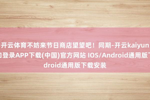 开云体育不妨来节日商店望望吧！同期-开云kaiyun登录入口登录APP下载(中国)官方网站 IOS/Android通用版下载安装