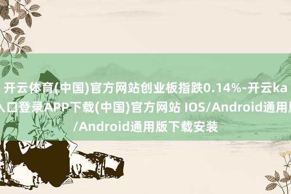 开云体育(中国)官方网站创业板指跌0.14%-开云kaiyun登录入口登录APP下载(中国)官方网站 IOS/Android通用版下载安装