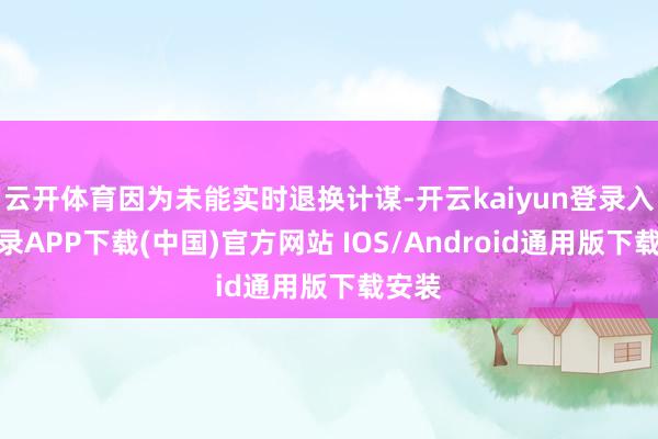 云开体育因为未能实时退换计谋-开云kaiyun登录入口登录APP下载(中国)官方网站 IOS/Android通用版下载安装