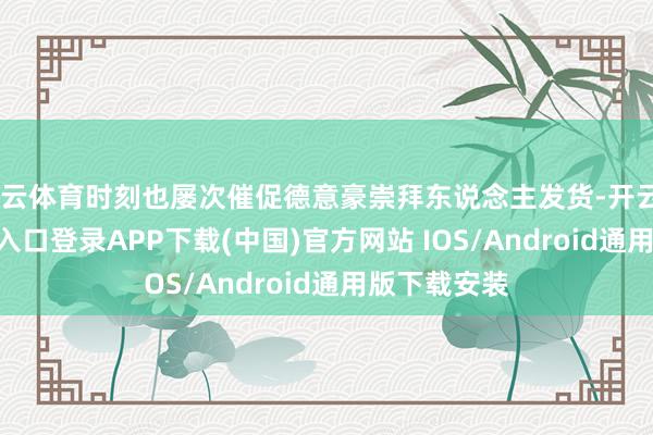 开云体育时刻也屡次催促德意豪崇拜东说念主发货-开云kaiyun登录入口登录APP下载(中国)官方网站 IOS/Android通用版下载安装