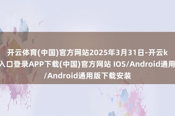 开云体育(中国)官方网站　　2025年3月31日-开云kaiyun登录入口登录APP下载(中国)官方网站 IOS/Android通用版下载安装