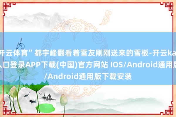 开云体育”都宇峰翻看着雪友刚刚送来的雪板-开云kaiyun登录入口登录APP下载(中国)官方网站 IOS/Android通用版下载安装