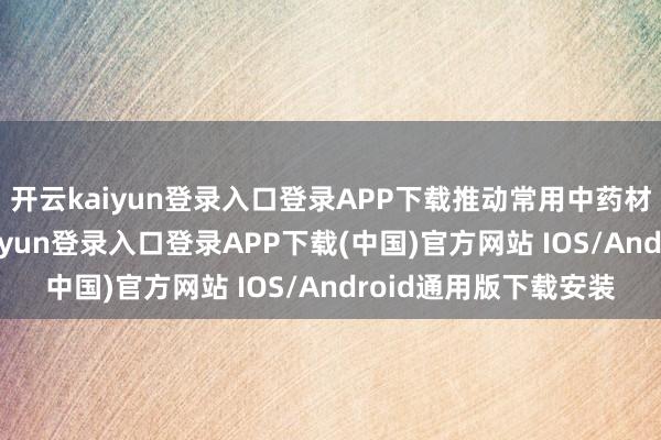 开云kaiyun登录入口登录APP下载推动常用中药材法式化训诲-开云kaiyun登录入口登录APP下载(中国)官方网站 IOS/Android通用版下载安装