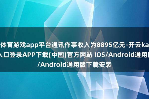 体育游戏app平台通讯作事收入为8895亿元-开云kaiyun登录入口登录APP下载(中国)官方网站 IOS/Android通用版下载安装