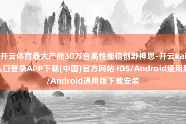 开云体育最大产能30万台高性能信创野神思-开云kaiyun登录入口登录APP下载(中国)官方网站 IOS/Android通用版下载安装
