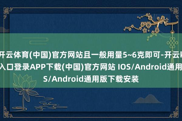 开云体育(中国)官方网站且一般用量5~6克即可-开云kaiyun登录入口登录APP下载(中国)官方网站 IOS/Android通用版下载安装