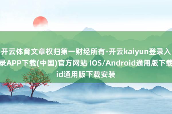 开云体育文章权归第一财经所有-开云kaiyun登录入口登录APP下载(中国)官方网站 IOS/Android通用版下载安装