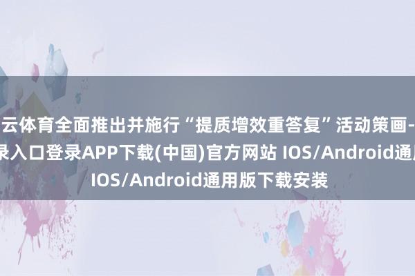 开云体育全面推出并施行“提质增效重答复”活动策画-开云kaiyun登录入口登录APP下载(中国)官方网站 IOS/Android通用版下载安装
