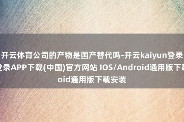 开云体育公司的产物是国产替代吗-开云kaiyun登录入口登录APP下载(中国)官方网站 IOS/Android通用版下载安装