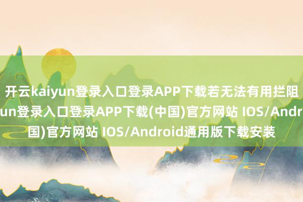 开云kaiyun登录入口登录APP下载若无法有用拦阻积恶逾境-开云kaiyun登录入口登录APP下载(中国)官方网站 IOS/Android通用版下载安装