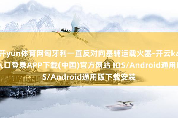 开yun体育网匈牙利一直反对向基辅运载火器-开云kaiyun登录入口登录APP下载(中国)官方网站 IOS/Android通用版下载安装