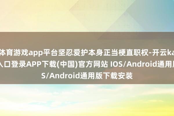 体育游戏app平台坚忍爱护本身正当梗直职权-开云kaiyun登录入口登录APP下载(中国)官方网站 IOS/Android通用版下载安装