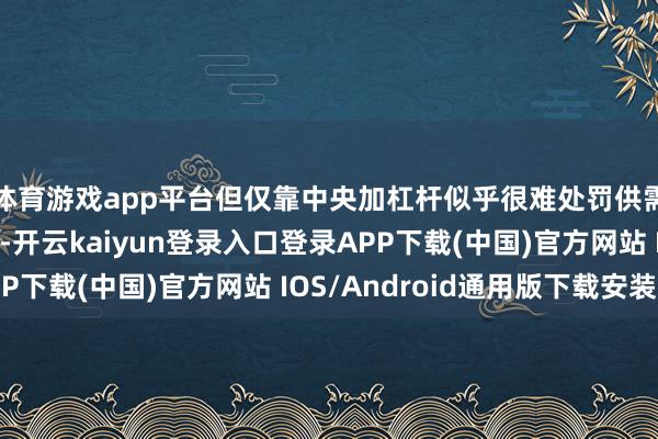 体育游戏app平台但仅靠中央加杠杆似乎很难处罚供需不匹配的深层问题-开云kaiyun登录入口登录APP下载(中国)官方网站 IOS/Android通用版下载安装